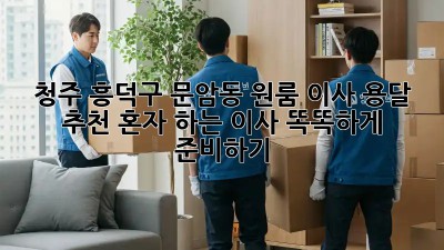 청주 흥덕구 문암동 원룸 이사 용달 추천: 혼자 하는 이사, 똑똑하게 준비하기! 📦✨